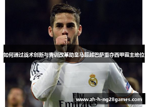 如何通过战术创新与青训改革助皇马超越巴萨重夺西甲霸主地位