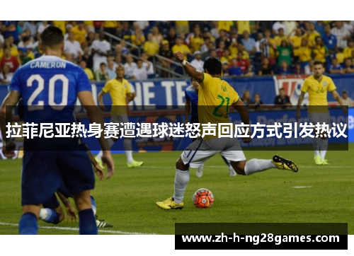 拉菲尼亚热身赛遭遇球迷怒声回应方式引发热议