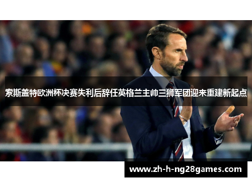 索斯盖特欧洲杯决赛失利后辞任英格兰主帅三狮军团迎来重建新起点 索斯盖特欧洲杯决赛失利后辞任英格兰主帅三狮军团迎来重建新起点