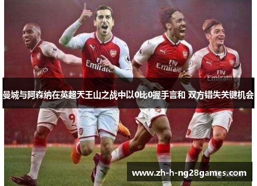 曼城与阿森纳在英超天王山之战中以0比0握手言和 双方错失关键机会 曼城与阿森纳在英超天王山之战中以0比0握手言和 双方错失关键机会