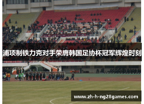 浦项制铁力克对手荣膺韩国足协杯冠军辉煌时刻 浦项制铁力克对手荣膺韩国足协杯冠军辉煌时刻